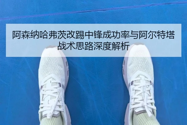 阿森纳哈弗茨改踢中锋成功率与阿尔特塔战术思路深度解析