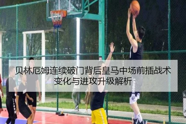 贝林厄姆连续破门背后皇马中场前插战术变化与进攻升级解析