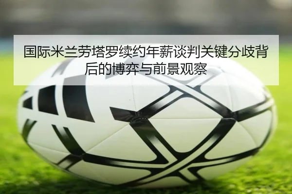 国际米兰劳塔罗续约年薪谈判关键分歧背后的博弈与前景观察