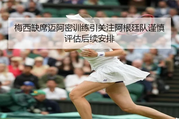 梅西缺席迈阿密训练引关注阿根廷队谨慎评估后续安排